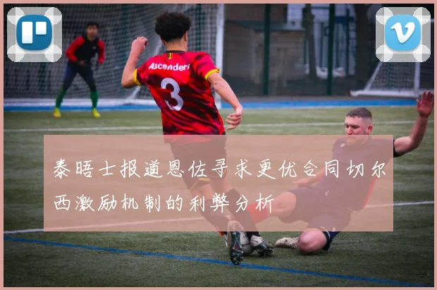 泰晤士报道恩佐寻求更优合同切尔西激励机制的利弊分析