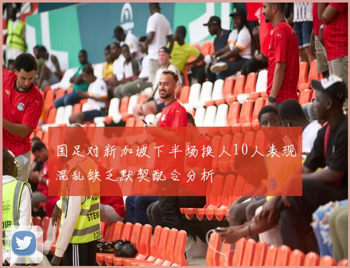 国足对新加坡下半场换人10人表现混乱缺乏默契配合分析