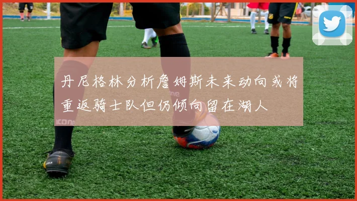 丹尼格林分析詹姆斯未来动向或将重返骑士队但仍倾向留在湖人