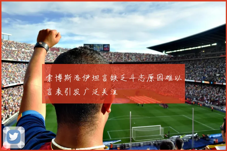 索博斯洛伊坦言缺乏斗志原因难以言表引发广泛关注
