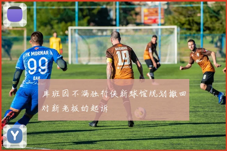 库班因不满独行侠新球馆规划撤回对新老板的起诉
