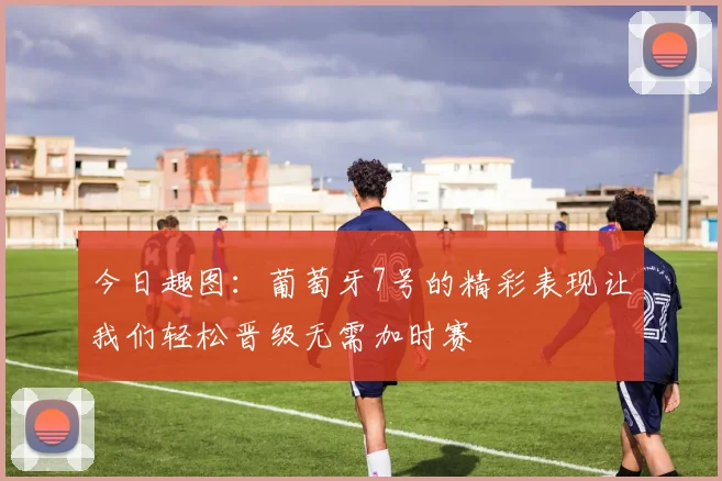 今日趣图：葡萄牙7号的精彩表现让我们轻松晋级无需加时赛