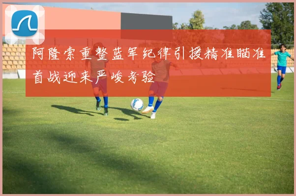 阿隆索重整蓝军纪律引援精准瞄准首战迎来严峻考验