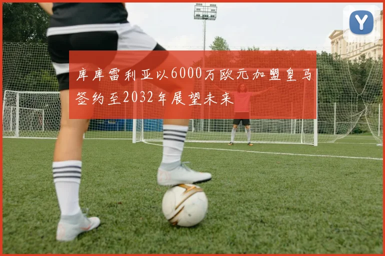 库库雷利亚以6000万欧元加盟皇马签约至2032年展望未来