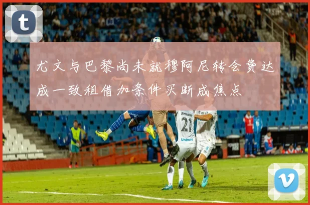 尤文与巴黎尚未就穆阿尼转会费达成一致租借加条件买断成焦点
