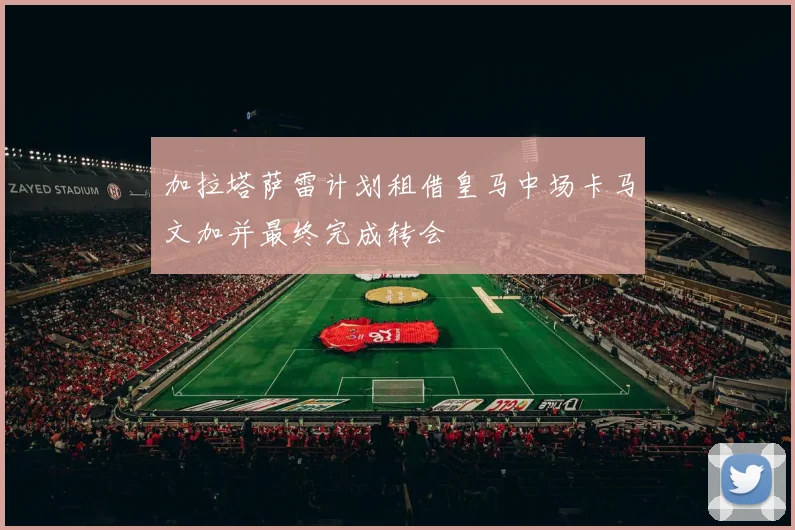 加拉塔萨雷计划租借皇马中场卡马文加并最终完成转会