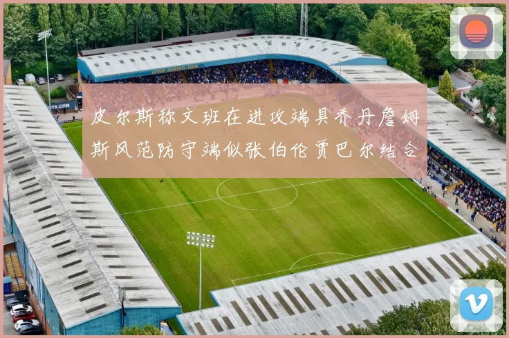 皮尔斯称文班在进攻端具乔丹詹姆斯风范防守端似张伯伦贾巴尔结合