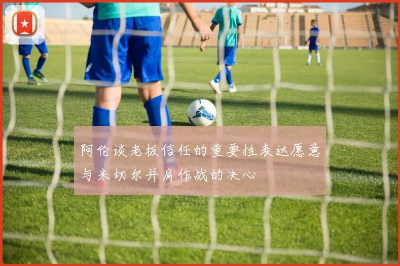阿伦谈老板信任的重要性表达愿意与米切尔并肩作战的决心