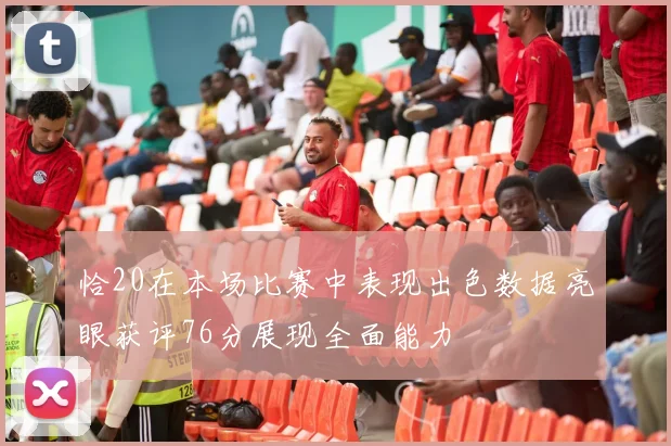 恰20在本场比赛中表现出色数据亮眼获评76分展现全面能力