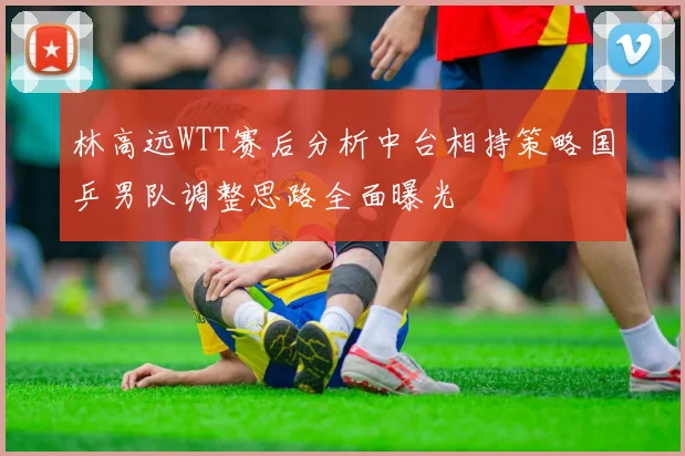林高远WTT赛后分析中台相持策略国乒男队调整思路全面曝光