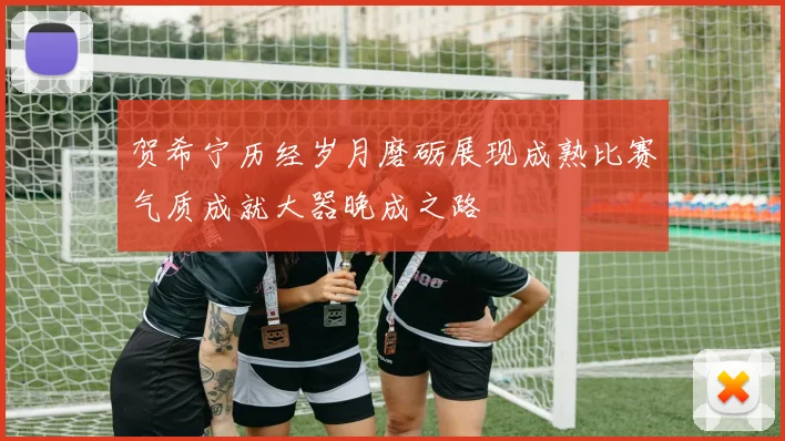 贺希宁历经岁月磨砺展现成熟比赛气质成就大器晚成之路