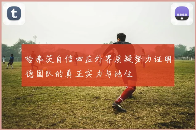 哈弗茨自信回应外界质疑努力证明德国队的真正实力与地位