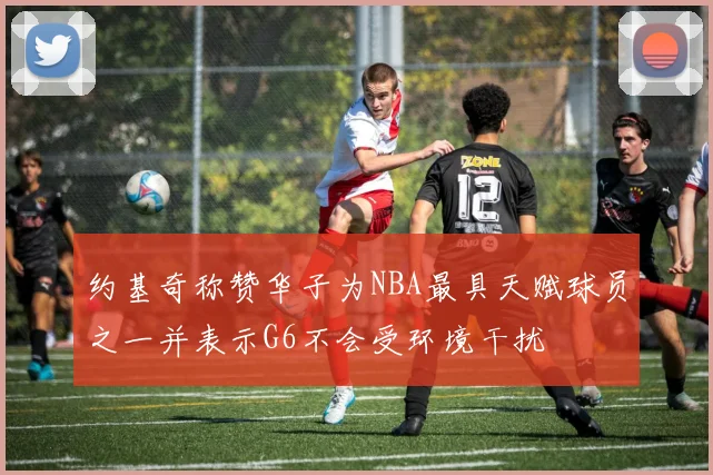 约基奇称赞华子为NBA最具天赋球员之一并表示G6不会受环境干扰