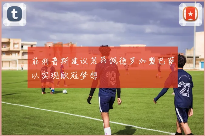 菲利普斯建议若昂佩德罗加盟巴萨以实现欧冠梦想