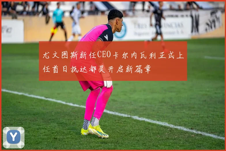 尤文图斯新任CEO卡尔内瓦利正式上任首日抵达都灵开启新篇章