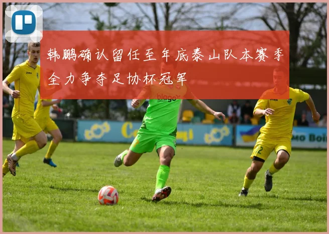 韩鹏确认留任至年底泰山队本赛季全力争夺足协杯冠军