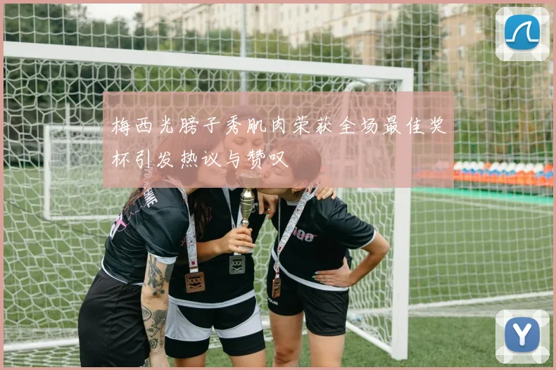 梅西光膀子秀肌肉荣获全场最佳奖杯引发热议与赞叹