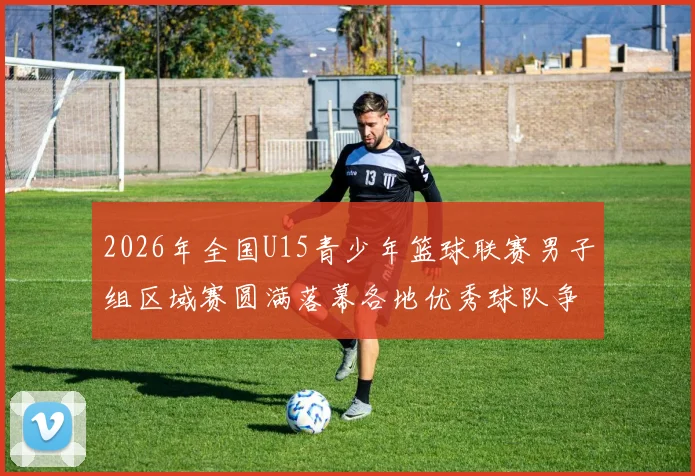 2026年全国U15青少年篮球联赛男子组区域赛圆满落幕各地优秀球队争夺激烈