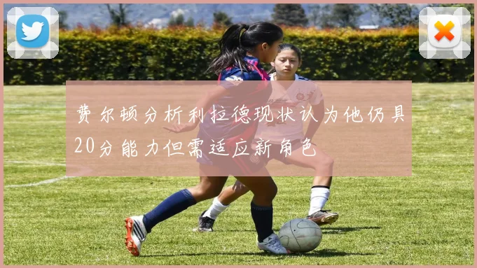 费尔顿分析利拉德现状认为他仍具20分能力但需适应新角色