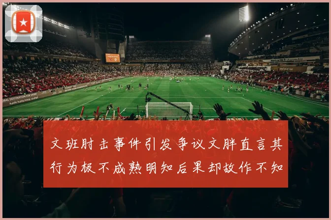 文班肘击事件引发争议文胖直言其行为极不成熟明知后果却故作不知