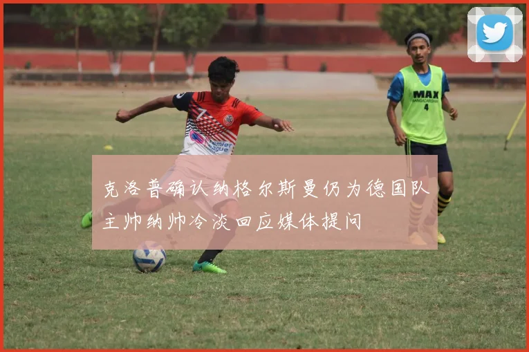 克洛普确认纳格尔斯曼仍为德国队主帅纳帅冷淡回应媒体提问