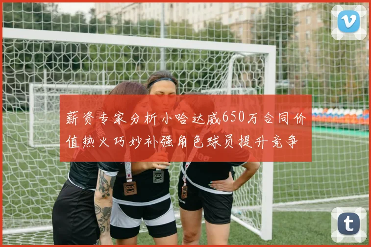 薪资专家分析小哈达威650万合同价值热火巧妙补强角色球员提升竞争力