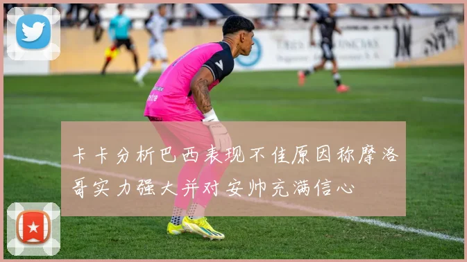 卡卡分析巴西表现不佳原因称摩洛哥实力强大并对安帅充满信心